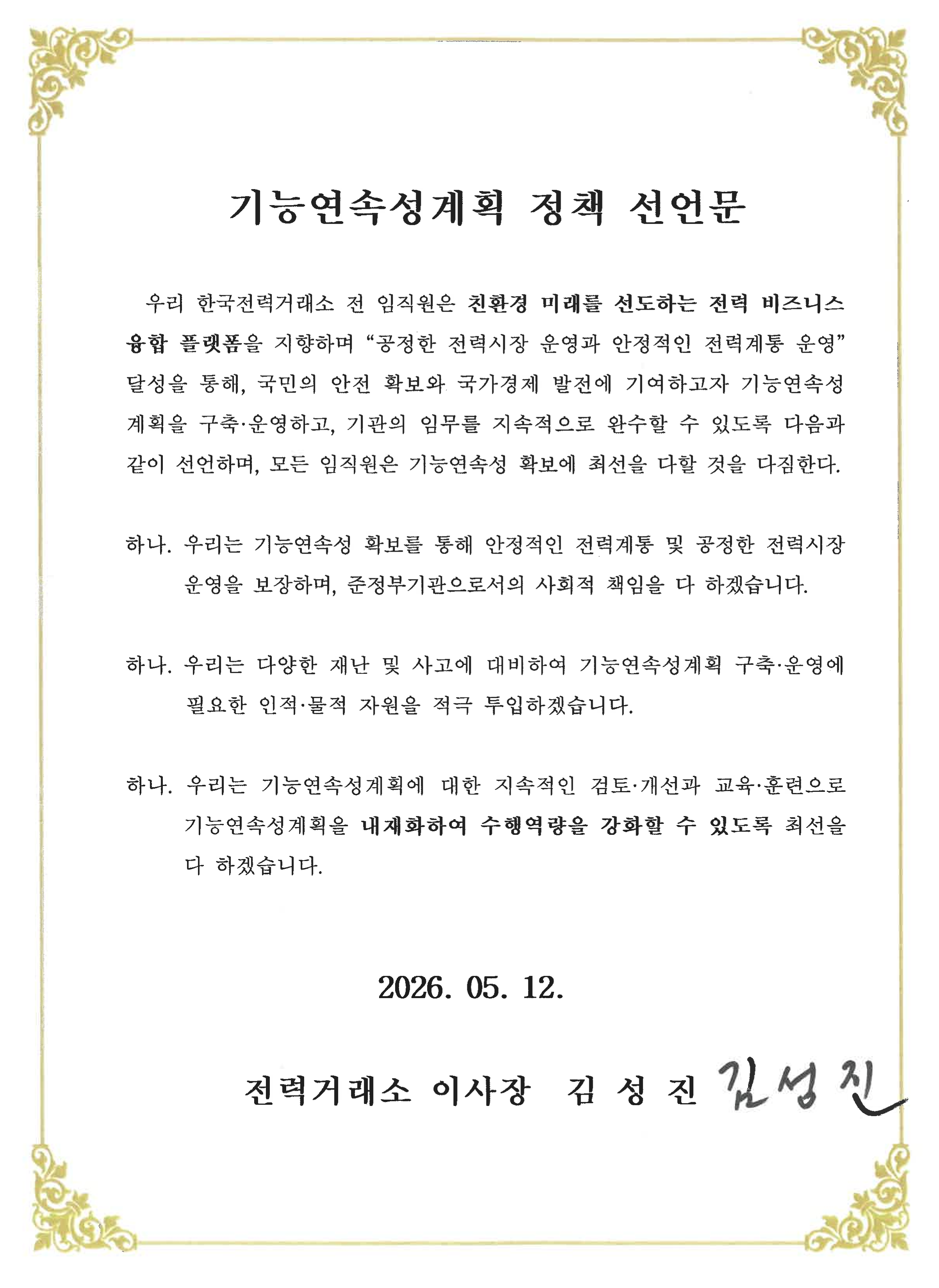 기능연속성계획 정책 선언문
우리 한국전력거래소 전 임직원은 친환경 미래를 선도하는 전력 비즈니스 융합 플랫폼을 지향하며 [공정한 전력시장 운영과 안정적인 전력계통 운영] 달성을 통해, 국민의 안전 확보와 국가경제 발전에 기여하고자 기능연속성계획을 구축·운영하고, 기관의 임무를 지속적으로 완수할 수 있도록 다음과 같이 선언하며, 모든 임직원은 기능연속성 확보에 최선을 다할 것을 다짐한다.
하나. 우리는 기능연속성 확보를 통해 안정적인 전력계통 및 공정한 전력시장 운영을 보장하며, 준정부기관으로서의 사회적 책임을 다 하겠습니다.
하나. 우리는 다양한 재난 및 사고에 대비하여 기능연속성계획 구축 운영에 필요한 인적·물적 자원을 적극 투입하겠습니다.
하나. 우리는 기능연속성계획에 대한 지속적인 검토 개선과 교육· 훈련으로 기능연속성계획을 내재화하여 수행역량을 강화할 수 있도록 최선을 다 하겠습니다.
2023. 10. 6.
한국전력거래소 이사장 정동희